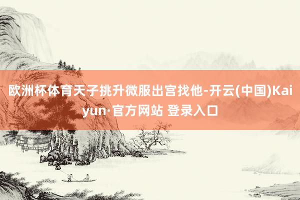 欧洲杯体育天子挑升微服出宫找他-开云(中国)Kaiyun·官方网站 登录入口