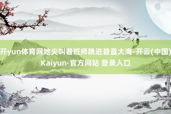 开yun体育网她尖叫着班师跳进碧蓝大海-开云(中国)Kaiyun·官方网站 登录入口