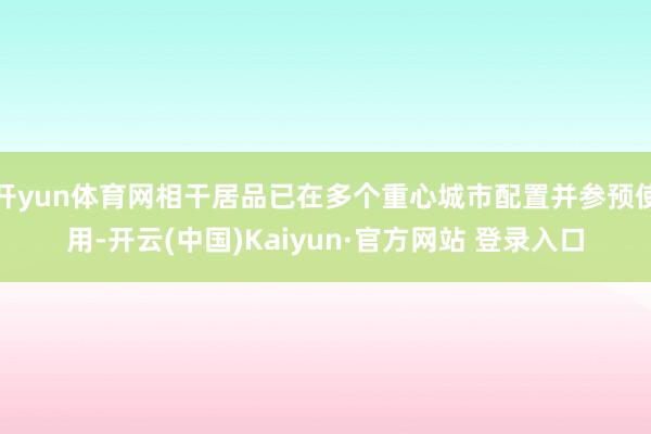 开yun体育网相干居品已在多个重心城市配置并参预使用-开云(中国)Kaiyun·官方网站 登录入口