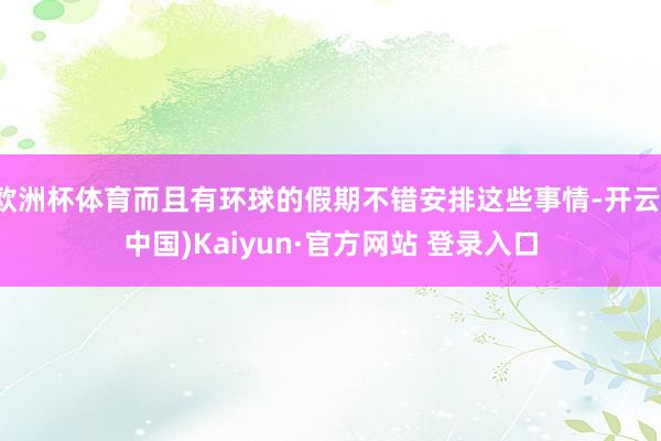 欧洲杯体育而且有环球的假期不错安排这些事情-开云(中国)Kaiyun·官方网站 登录入口