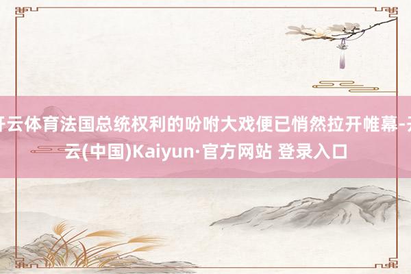 开云体育法国总统权利的吩咐大戏便已悄然拉开帷幕-开云(中国)Kaiyun·官方网站 登录入口