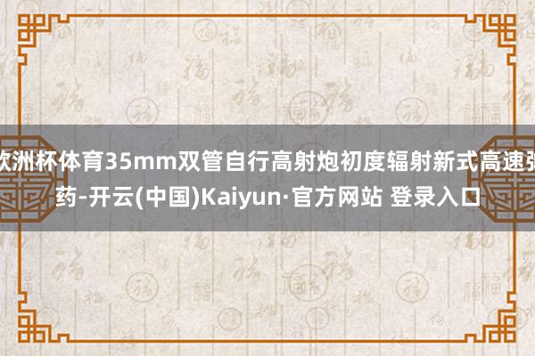 欧洲杯体育35mm双管自行高射炮初度辐射新式高速弹药-开云(中国)Kaiyun·官方网站 登录入口