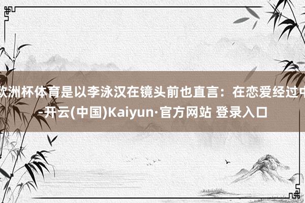 欧洲杯体育是以李泳汉在镜头前也直言：在恋爱经过中-开云(中国)Kaiyun·官方网站 登录入口