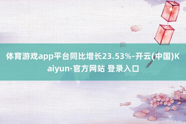 体育游戏app平台同比增长23.53%-开云(中国)Kaiyun·官方网站 登录入口