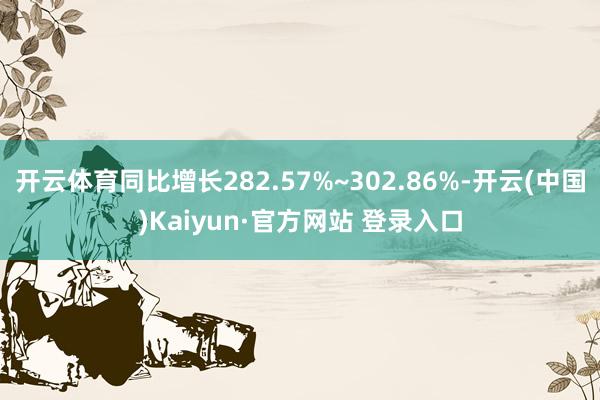 开云体育同比增长282.57%~302.86%-开云(中国)Kaiyun·官方网站 登录入口