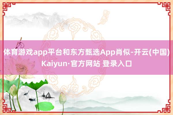 体育游戏app平台和东方甄选App肖似-开云(中国)Kaiyun·官方网站 登录入口