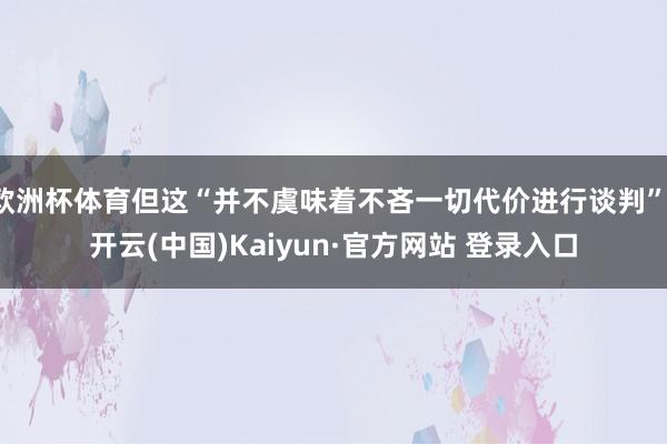 欧洲杯体育但这“并不虞味着不吝一切代价进行谈判”-开云(中国)Kaiyun·官方网站 登录入口