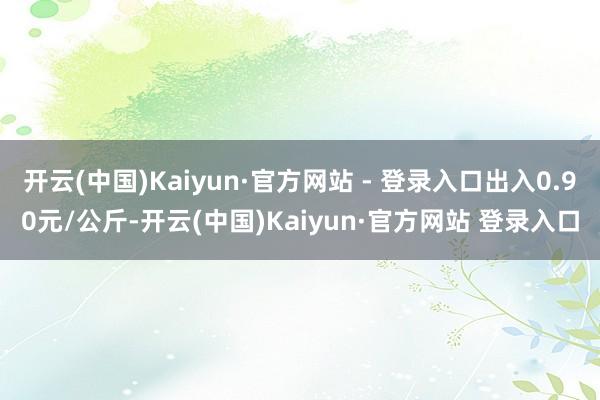 开云(中国)Kaiyun·官方网站 - 登录入口出入0.90元/公斤-开云(中国)Kaiyun·官方网站 登录入口