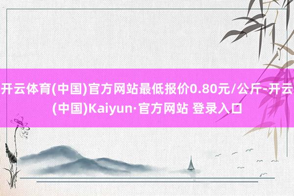 开云体育(中国)官方网站最低报价0.80元/公斤-开云(中国)Kaiyun·官方网站 登录入口