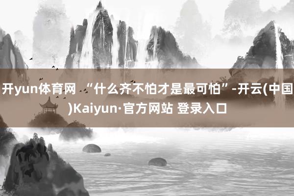 开yun体育网  “什么齐不怕才是最可怕”-开云(中国)Kaiyun·官方网站 登录入口