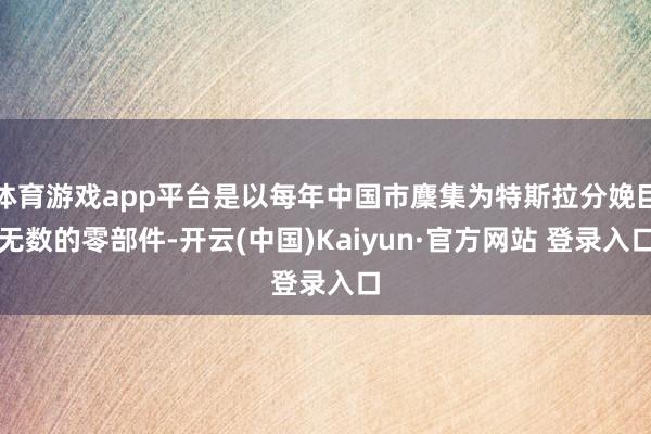 体育游戏app平台是以每年中国市麇集为特斯拉分娩巨无数的零部件-开云(中国)Kaiyun·官方网站 登录入口