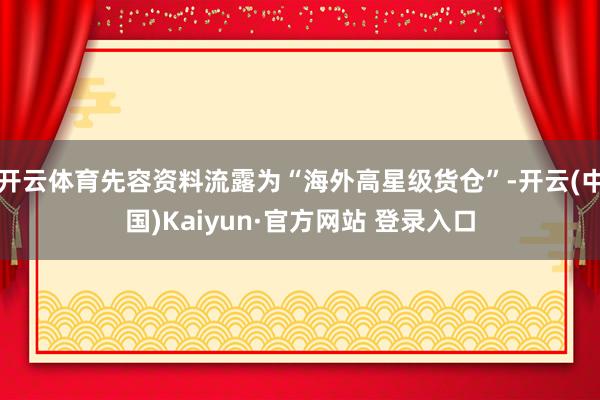 开云体育先容资料流露为“海外高星级货仓”-开云(中国)Kaiyun·官方网站 登录入口