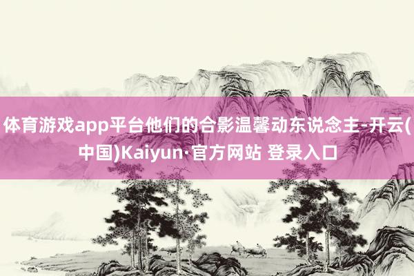 体育游戏app平台他们的合影温馨动东说念主-开云(中国)Kaiyun·官方网站 登录入口