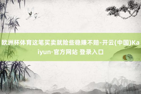 欧洲杯体育这笔买卖就险些稳赚不赔-开云(中国)Kaiyun·官方网站 登录入口