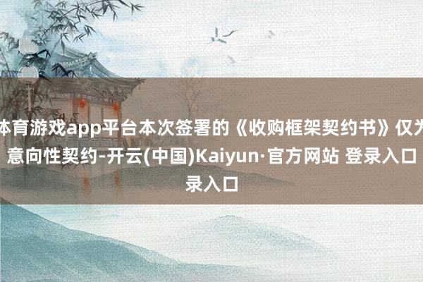 体育游戏app平台本次签署的《收购框架契约书》仅为意向性契约-开云(中国)Kaiyun·官方网站 登录入口