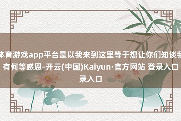 体育游戏app平台是以我来到这里等于想让你们知谈我有何等感恩-开云(中国)Kaiyun·官方网站 登录入口