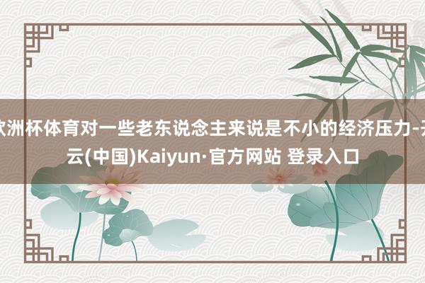 欧洲杯体育对一些老东说念主来说是不小的经济压力-开云(中国)Kaiyun·官方网站 登录入口