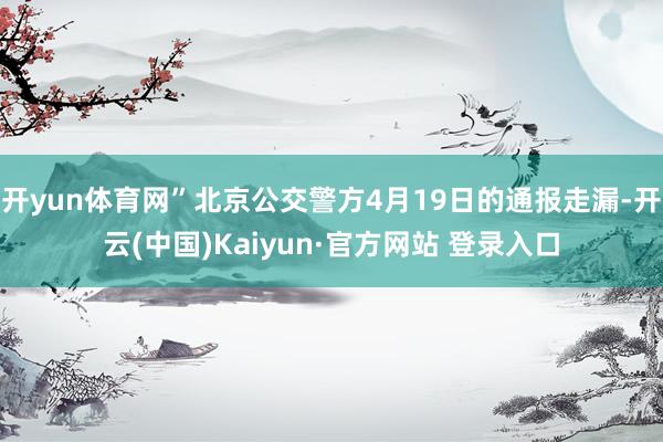 开yun体育网”北京公交警方4月19日的通报走漏-开云(中国)Kaiyun·官方网站 登录入口