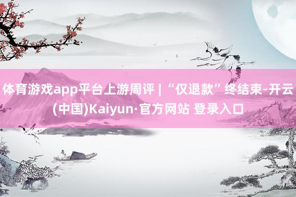 体育游戏app平台上游周评 | “仅退款”终结束-开云(中国)Kaiyun·官方网站 登录入口