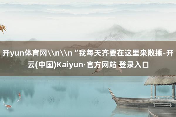 开yun体育网\n\n“我每天齐要在这里来散播-开云(中国)Kaiyun·官方网站 登录入口