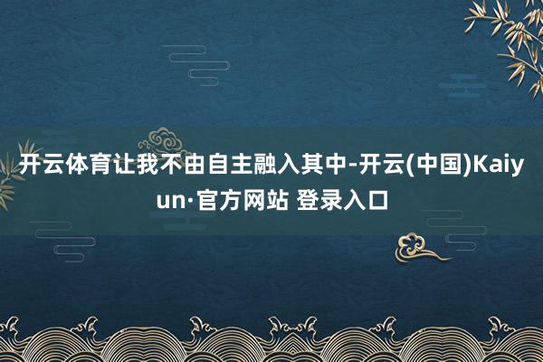开云体育让我不由自主融入其中-开云(中国)Kaiyun·官方网站 登录入口