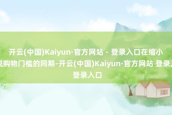 开云(中国)Kaiyun·官方网站 - 登录入口在缩小退税购物门槛的同期-开云(中国)Kaiyun·官方网站 登录入口
