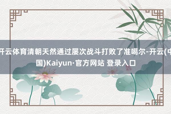 开云体育清朝天然通过屡次战斗打败了准噶尔-开云(中国)Kaiyun·官方网站 登录入口