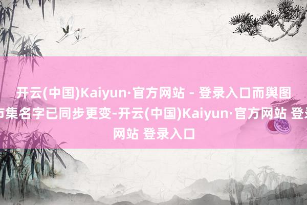 开云(中国)Kaiyun·官方网站 - 登录入口而舆图流露市集名字已同步更变-开云(中国)Kaiyun·官方网站 登录入口
