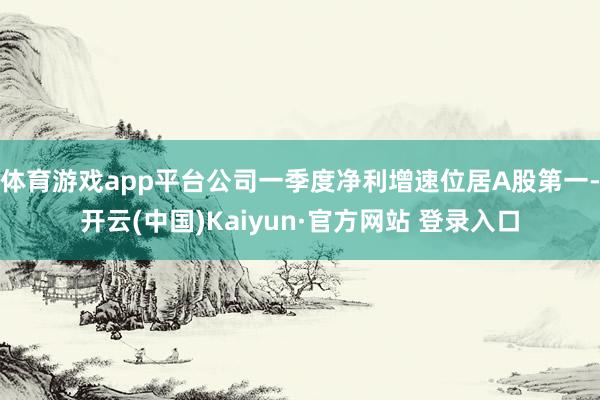 体育游戏app平台公司一季度净利增速位居A股第一-开云(中国)Kaiyun·官方网站 登录入口