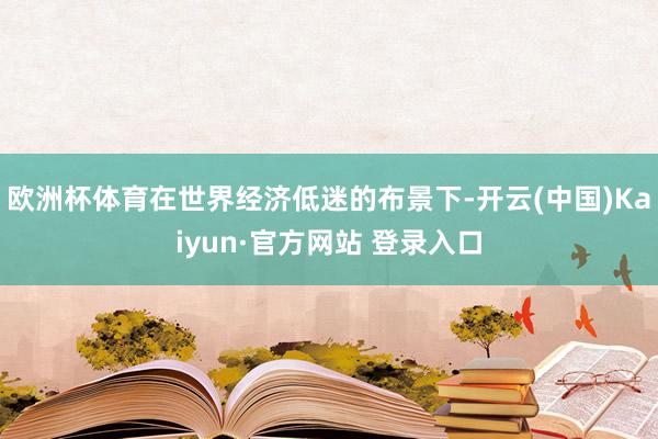 欧洲杯体育在世界经济低迷的布景下-开云(中国)Kaiyun·官方网站 登录入口