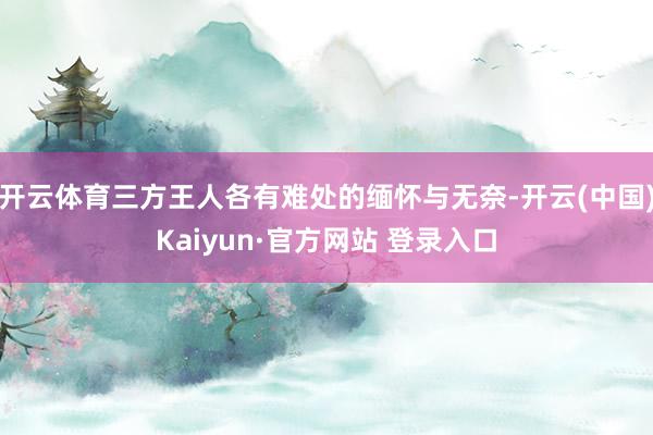 开云体育三方王人各有难处的缅怀与无奈-开云(中国)Kaiyun·官方网站 登录入口