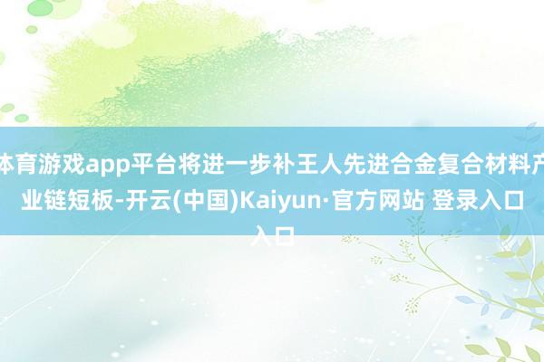 体育游戏app平台将进一步补王人先进合金复合材料产业链短板-开云(中国)Kaiyun·官方网站 登录入口