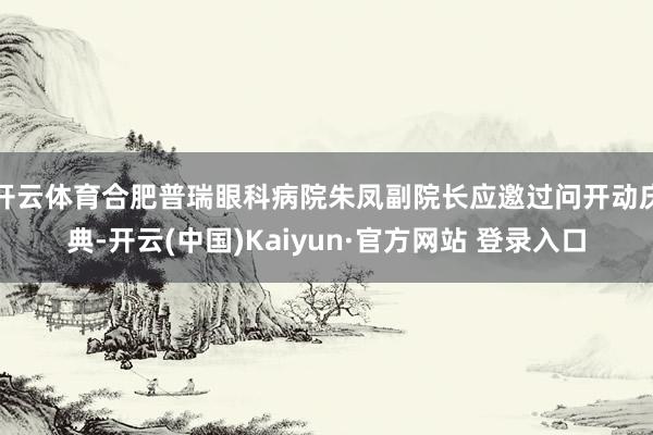 开云体育合肥普瑞眼科病院朱凤副院长应邀过问开动庆典-开云(中国)Kaiyun·官方网站 登录入口
