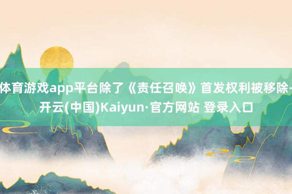 体育游戏app平台除了《责任召唤》首发权利被移除-开云(中国)Kaiyun·官方网站 登录入口