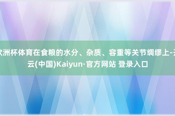 欧洲杯体育在食粮的水分、杂质、容重等关节绸缪上-开云(中国)Kaiyun·官方网站 登录入口
