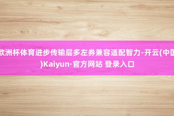 欧洲杯体育进步传输层多左券兼容适配智力-开云(中国)Kaiyun·官方网站 登录入口