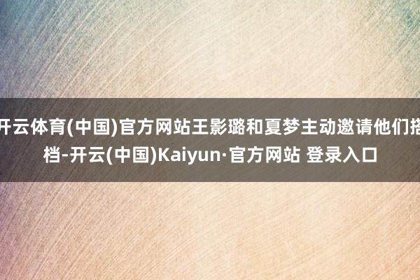 开云体育(中国)官方网站王影璐和夏梦主动邀请他们搭档-开云(中国)Kaiyun·官方网站 登录入口