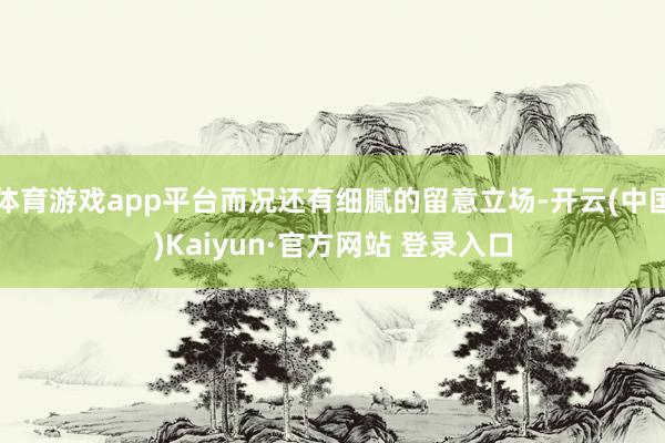 体育游戏app平台而况还有细腻的留意立场-开云(中国)Kaiyun·官方网站 登录入口