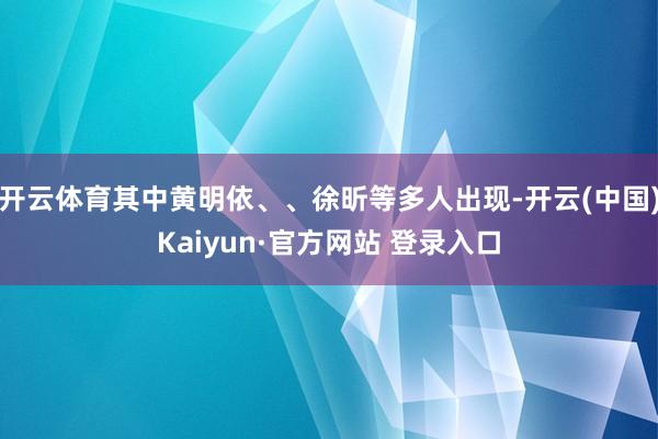 开云体育其中黄明依、、徐昕等多人出现-开云(中国)Kaiyun·官方网站 登录入口