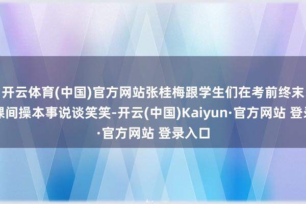 开云体育(中国)官方网站张桂梅跟学生们在考前终末一次课间操本事说谈笑笑-开云(中国)Kaiyun·官方网站 登录入口