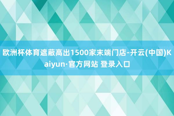 欧洲杯体育遮蔽高出1500家末端门店-开云(中国)Kaiyun·官方网站 登录入口