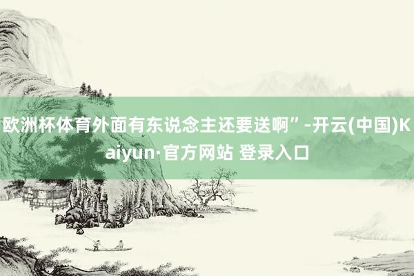 欧洲杯体育外面有东说念主还要送啊”-开云(中国)Kaiyun·官方网站 登录入口