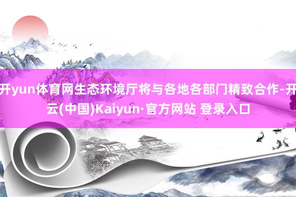 开yun体育网生态环境厅将与各地各部门精致合作-开云(中国)Kaiyun·官方网站 登录入口