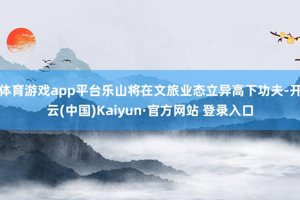 体育游戏app平台乐山将在文旅业态立异高下功夫-开云(中国)Kaiyun·官方网站 登录入口