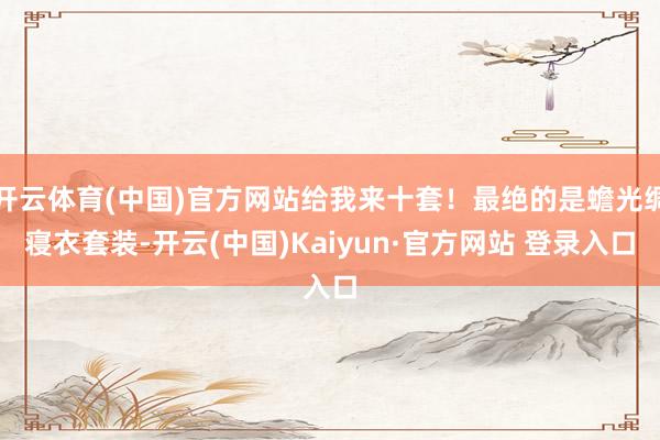 开云体育(中国)官方网站给我来十套！最绝的是蟾光绸寝衣套装-开云(中国)Kaiyun·官方网站 登录入口