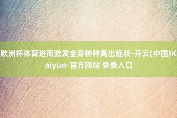 欧洲杯体育进而激发全身种种高出症状-开云(中国)Kaiyun·官方网站 登录入口