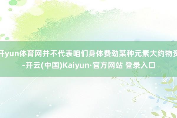 开yun体育网并不代表咱们身体费劲某种元素大约物资-开云(中国)Kaiyun·官方网站 登录入口