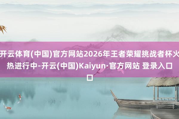 开云体育(中国)官方网站2026年王者荣耀挑战者杯火热进行中-开云(中国)Kaiyun·官方网站 登录入口
