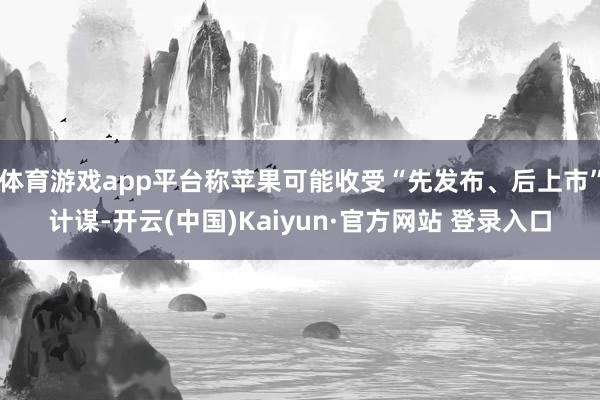 体育游戏app平台称苹果可能收受“先发布、后上市”计谋-开云(中国)Kaiyun·官方网站 登录入口