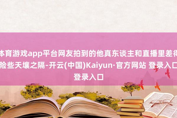 体育游戏app平台网友拍到的他真东谈主和直播里差得险些天壤之隔-开云(中国)Kaiyun·官方网站 登录入口